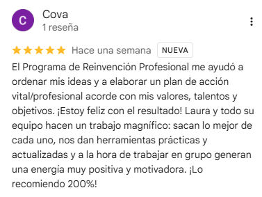 Reseña de Cova en Google, 5 estrellas: El Programa de Reinvención Profesional me ayudó a ordenar mis ideas y a elaborar un plan de acción vital/profesional acorde con mis valores, talentos y objetivos. ¡Estoy feliz con el resultado! Laura y todo su equipo hacen un trabajo magnífico: sacan lo mejor de cada uno, nos dan herramientas prácticas y actualizadas y a la hora de trabajar en grupo generan una energía muy positiva y motivadora. ¡Lo recomiendo 200%!