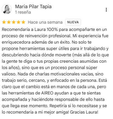 Reseña de María Pilar Tapia en Google, 5 estrellas: Recomendaría a Laura 100% para acompañarte en un proceso de reinvención profesional. Mi experiencia fue enriquecedora además de un éxito. No solo te propone herramientas super útiles para ir trabajando y descubriendo hacia dónde moverte (más allá de lo que la gente te diga o tus propias creencias asumidas con los años), sino que es un proceso personal súper valioso. Nada de charlas motivacionales vacías, sino trabajo serio, cercano, y enfocado en la persona. Está claro que el cambio está en manos de cada una, pero las herramientas de AIREO ayudan a que te sientas acompañada y haciéndote responsable de ello hasta que llega ese momento. Repetiría si lo necesitase y se lo recomendaría a mi mejor amiga! Gracias Laura!