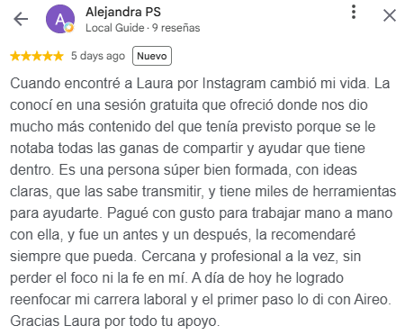 Reseña de Alejandra PS en Google, 5 estrellas: Cuando encontré a Laura por Instagram cambió mi vida. La conocí en una sesión gratuita que ofreció donde nos dio mucho más contenido del que tenía previsto porque se le notaba todas las ganas de compartir y ayudar que tiene dentro. Es una persona súper bien formada, con ideas claras, que las sabe transmitir, y tiene miles de herramientas para ayudarte. Pagué con gusto para trabajar mano a mano con ella, y fue un antes y un después, la recomendaré siempre que pueda. Cercana y profesional a la vez, sin perder el foco ni la fe en mí. A día de hoy he logrado reenfocar mi carrera laboral y el primer paso lo di con Aireo. Gracias Laura por todo tu apoyo.
