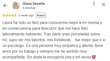 Reseña de Oiana Sexmilo en Google, 5 estrellas: Laura ha sido un faro para conocerme mejor a mí misma y en consecuencia para descubrir qué me hace feliz laboralmente hablando. Tras darle unas pinceladas sobre mí, supo ver mis talentos, mis fortalezas... fue mejor que ir a un psicólogo. Es una persona muy empática y atenta, tiene amor por su trabajo y siempre me he sentido muy acompañada. Sin duda la escogería una y mil veces.