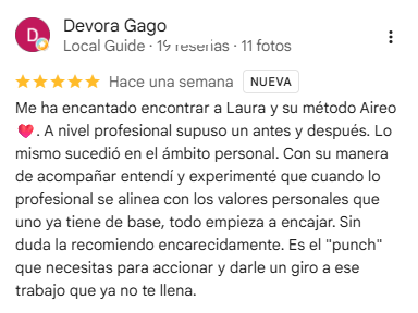 Reseña de Devora Gago en Google, 5 estrellas: Me ha encantado encontrar a Laura y su método Aireo. A nivel profesional supuso un antes y un después. Lo mismo sucedió en el ámbito personal. Con su manera de acompañar entendí y experimenté que cuando lo profesional se alinea con los valores personales que uno ya tiene de base, todo empieza a encajar. Sin duda la recomiendo encarecidamente. Es el "punch" que necesitas para accionar y darle un giro a ese trabajo que ya no te llena.