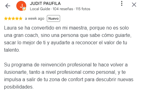 Reseña de Judit Paufila en Google, 5 estrellas: Laura se ha convertido en mi maestra, porque no es solo una gran coach, sino una persona que sabe cómo guiarte, sacar lo mejor de ti y ayudarte a reconocer el valor de tu talento. Su programa de reinvención profesional te hace volver a ilusionarte, tanto a nivel profesional como personal, y te impulsa a salir de tu zona de confort para descubrir nuevas posibilidades.