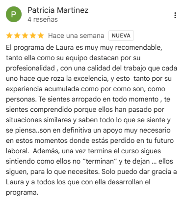 Reseña de Patricia Martinez en Google, 5 estrellas: El programa de Laura es muy muy recomendable, tanto ella como su equipo destacan por su profesionalidad , con una calidad del trabajo que cada uno hace que roza la excelencia, y esto  tanto por su experiencia acumulada como por como son, como personas. Te sientes arropado en todo momento , te sientes comprendido porque ellos han pasado por situaciones similares y saben todo lo que se siente y se piensa..son en definitiva un apoyo muy necesario en estos momentos donde estás perdido en tu futuro laboral.  Además, una vez termina el curso sigues sintiendo como ellos no “terminan” y te dejan … ellos siguen, para lo que necesites. Solo puedo dar gracia a Laura y a todos los que con ella desarrollan el programa.